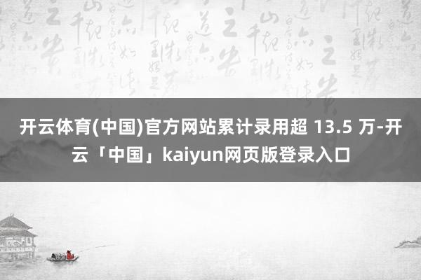 开云体育(中国)官方网站累计录用超 13.5 万-开云「中国」kaiyun网页版登录入口