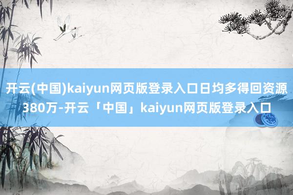 开云(中国)kaiyun网页版登录入口日均多得回资源380万-开云「中国」kaiyun网页版登录入口