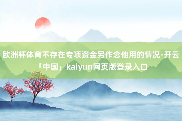 欧洲杯体育不存在专项资金另作念他用的情况-开云「中国」kaiyun网页版登录入口