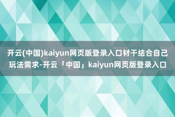 开云(中国)kaiyun网页版登录入口材干结合自己玩法需求-开云「中国」kaiyun网页版登录入口