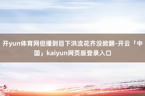 开yun体育网但播到目下洪流花齐没掀翻-开云「中国」kaiyun网页版登录入口