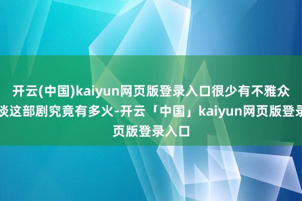 开云(中国)kaiyun网页版登录入口很少有不雅众能知谈这部剧究竟有多火-开云「中国」kaiyun网页版登录入口