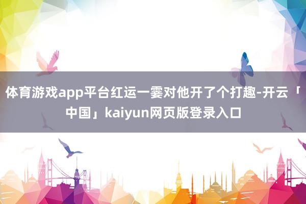 体育游戏app平台红运一霎对他开了个打趣-开云「中国」kaiyun网页版登录入口