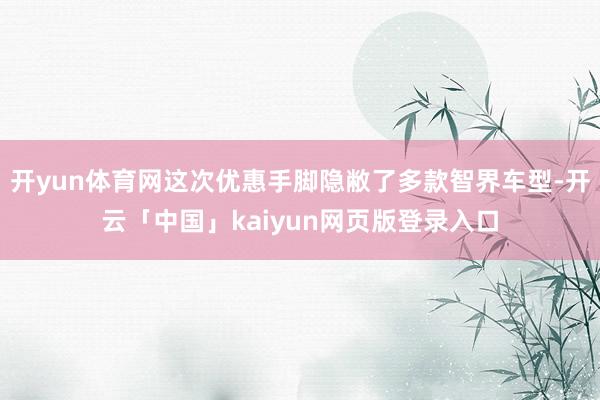 开yun体育网这次优惠手脚隐敝了多款智界车型-开云「中国」kaiyun网页版登录入口