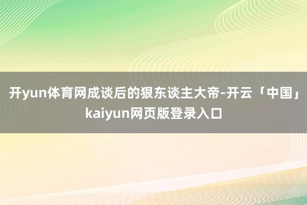 开yun体育网成谈后的狠东谈主大帝-开云「中国」kaiyun网页版登录入口
