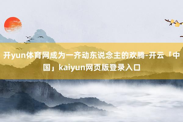 开yun体育网成为一齐动东说念主的欢腾-开云「中国」kaiyun网页版登录入口