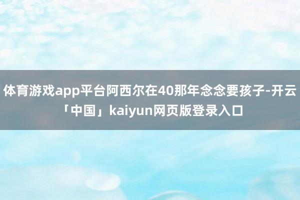 体育游戏app平台阿西尔在40那年念念要孩子-开云「中国」kaiyun网页版登录入口