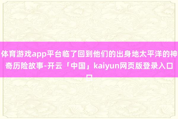 体育游戏app平台临了回到他们的出身地太平洋的神奇历险故事-开云「中国」kaiyun网页版登录入口