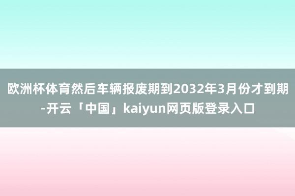 欧洲杯体育然后车辆报废期到2032年3月份才到期-开云「中国」kaiyun网页版登录入口
