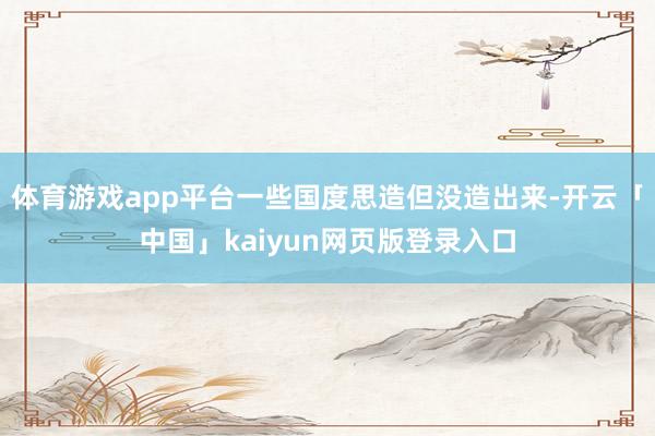 体育游戏app平台一些国度思造但没造出来-开云「中国」kaiyun网页版登录入口