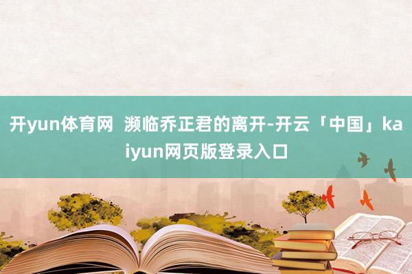 开yun体育网 濒临乔正君的离开-开云「中国」kaiyun网页版登录入口