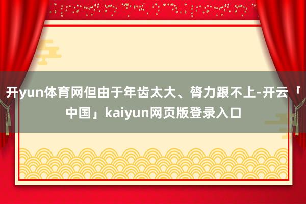 开yun体育网但由于年齿太大、膂力跟不上-开云「中国」kaiyun网页版登录入口