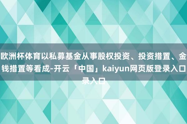 欧洲杯体育以私募基金从事股权投资、投资措置、金钱措置等看成-开云「中国」kaiyun网页版登录入口