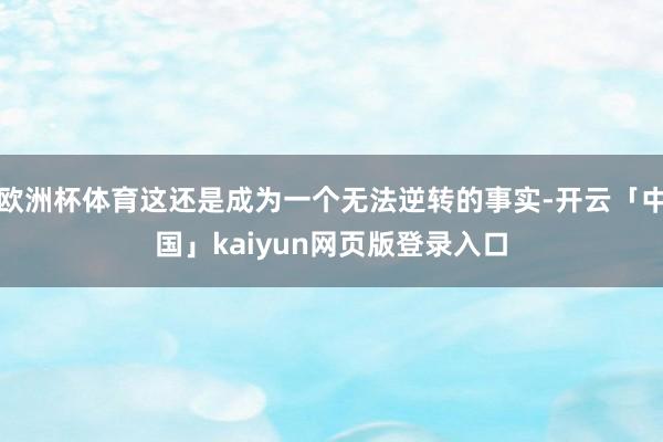 欧洲杯体育这还是成为一个无法逆转的事实-开云「中国」kaiyun网页版登录入口