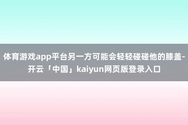 体育游戏app平台另一方可能会轻轻碰碰他的膝盖-开云「中国」kaiyun网页版登录入口
