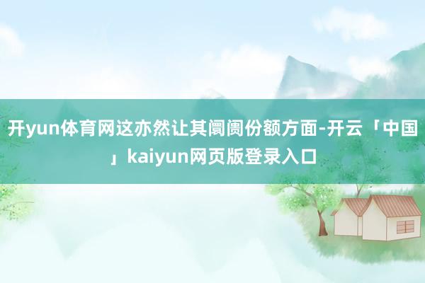 开yun体育网这亦然让其阛阓份额方面-开云「中国」kaiyun网页版登录入口