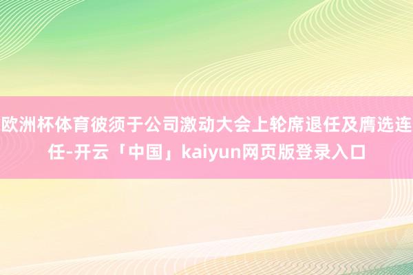 欧洲杯体育彼须于公司激动大会上轮席退任及膺选连任-开云「中国」kaiyun网页版登录入口