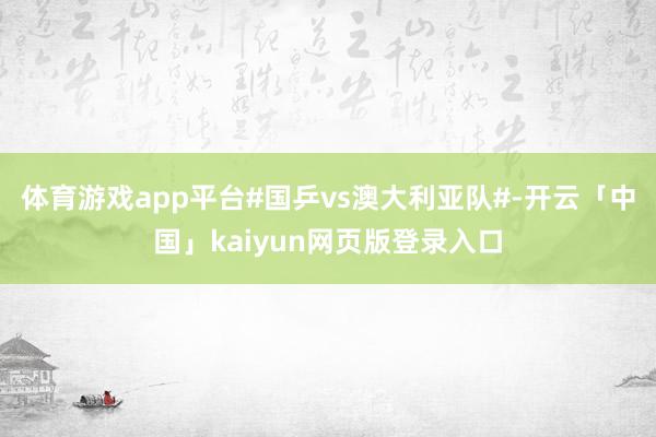体育游戏app平台#国乒vs澳大利亚队#-开云「中国」kaiyun网页版登录入口