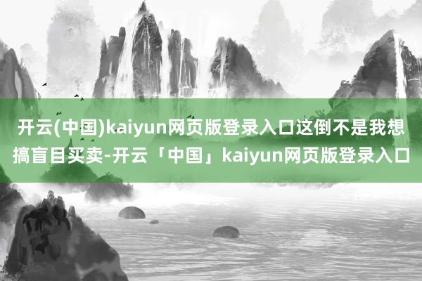 开云(中国)kaiyun网页版登录入口这倒不是我想搞盲目买卖-开云「中国」kaiyun网页版登录入口