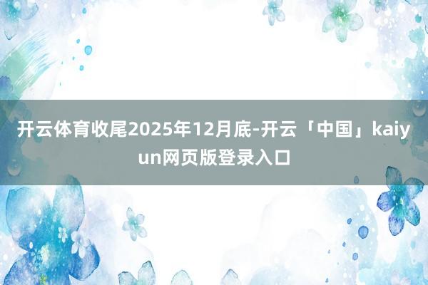 开云体育收尾2025年12月底-开云「中国」kaiyun网页版登录入口