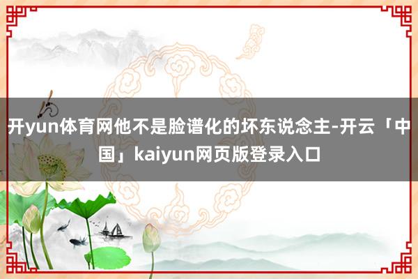 开yun体育网他不是脸谱化的坏东说念主-开云「中国」kaiyun网页版登录入口