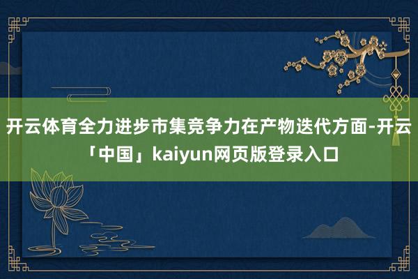 开云体育全力进步市集竞争力在产物迭代方面-开云「中国」kaiyun网页版登录入口