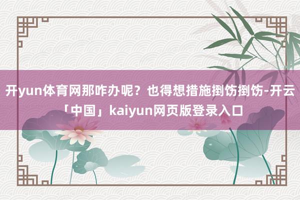 开yun体育网那咋办呢？也得想措施捯饬捯饬-开云「中国」kaiyun网页版登录入口