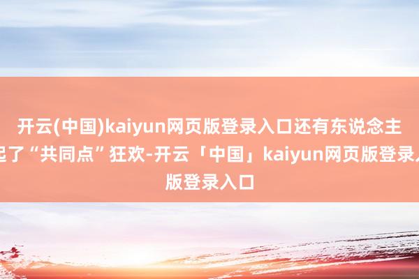 开云(中国)kaiyun网页版登录入口还有东说念主搞起了“共同点”狂欢-开云「中国」kaiyun网页版登录入口