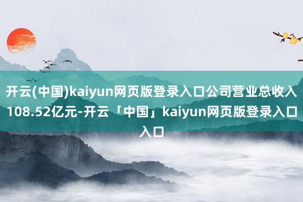 开云(中国)kaiyun网页版登录入口公司营业总收入108.52亿元-开云「中国」kaiyun网页版登录入口