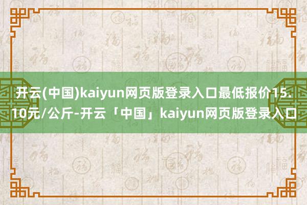 开云(中国)kaiyun网页版登录入口最低报价15.10元/公斤-开云「中国」kaiyun网页版登录入口