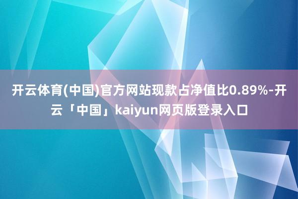 开云体育(中国)官方网站现款占净值比0.89%-开云「中国」kaiyun网页版登录入口