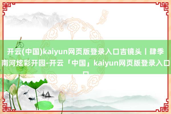 开云(中国)kaiyun网页版登录入口吉镜头丨肆季南河炫彩开园-开云「中国」kaiyun网页版登录入口