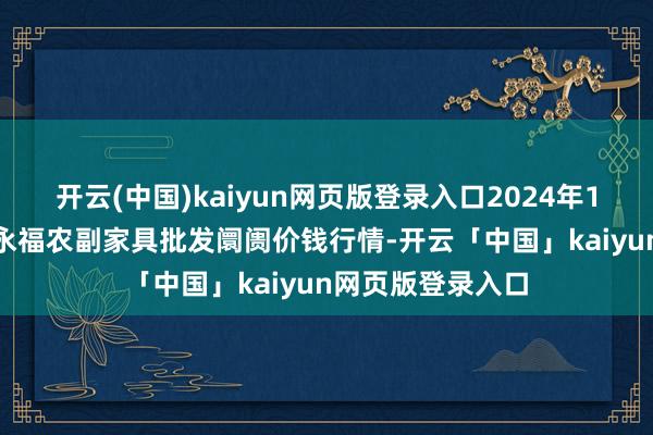 开云(中国)kaiyun网页版登录入口2024年12月17日天长市永福农副家具批发阛阓价钱行情-开云「中国」kaiyun网页版登录入口