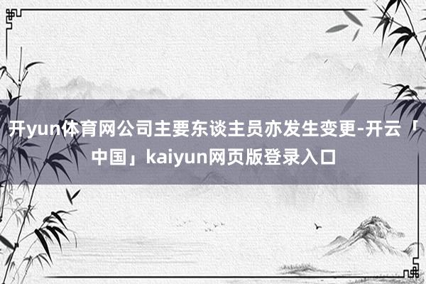开yun体育网公司主要东谈主员亦发生变更-开云「中国」kaiyun网页版登录入口