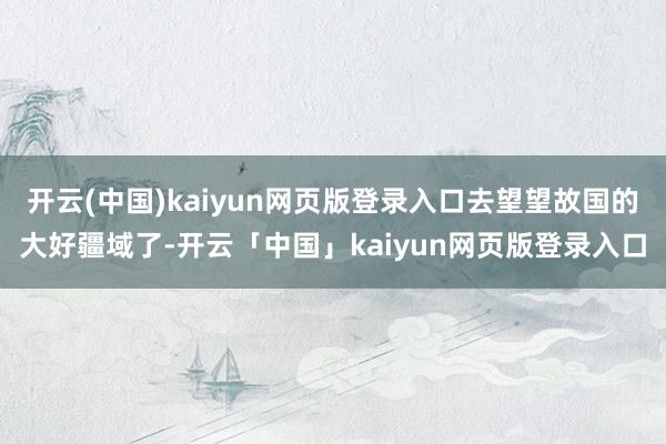 开云(中国)kaiyun网页版登录入口去望望故国的大好疆域了-开云「中国」kaiyun网页版登录入口