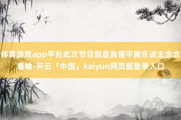 体育游戏app平台此次节目组是真懂平庸东谈主念念看啥-开云「中国」kaiyun网页版登录入口