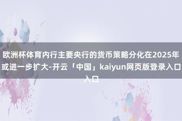 欧洲杯体育内行主要央行的货币策略分化在2025年或进一步扩大-开云「中国」kaiyun网页版登录入口