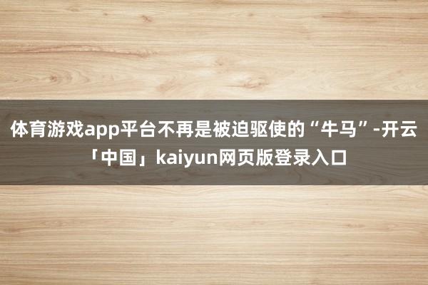 体育游戏app平台不再是被迫驱使的“牛马”-开云「中国」kaiyun网页版登录入口