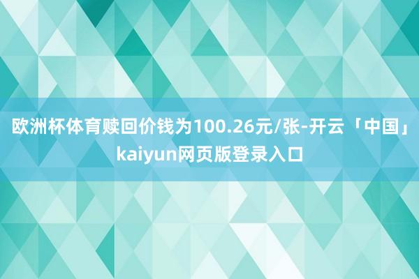 欧洲杯体育赎回价钱为100.26元/张-开云「中国」kaiyun网页版登录入口
