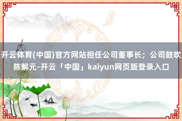 开云体育(中国)官方网站担任公司董事长；公司鼓吹陈解元-开云「中国」kaiyun网页版登录入口