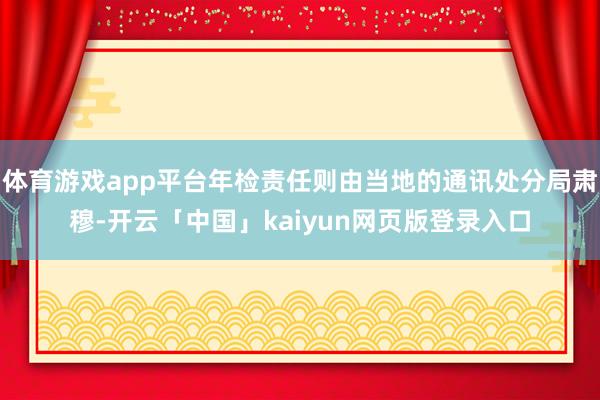 体育游戏app平台年检责任则由当地的通讯处分局肃穆-开云「中国」kaiyun网页版登录入口