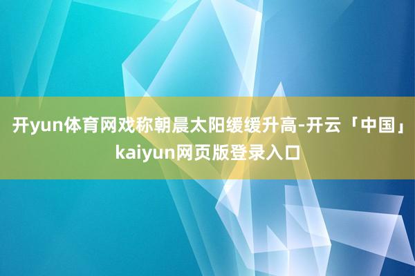 开yun体育网戏称朝晨太阳缓缓升高-开云「中国」kaiyun网页版登录入口