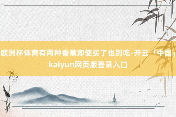 欧洲杯体育有两种香蕉即使买了也别吃-开云「中国」kaiyun网页版登录入口