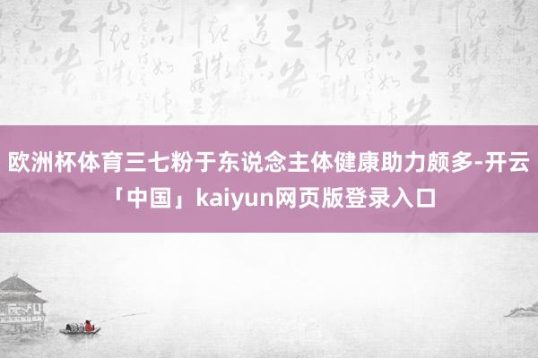 欧洲杯体育三七粉于东说念主体健康助力颇多-开云「中国」kaiyun网页版登录入口