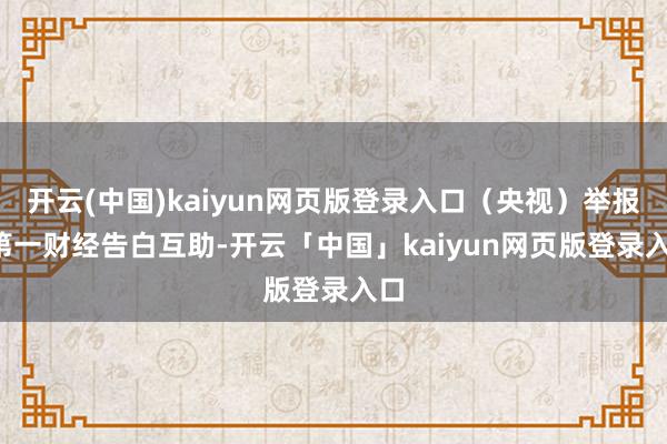 开云(中国)kaiyun网页版登录入口（央视）举报  第一财经告白互助-开云「中国」kaiyun网页版登录入口
