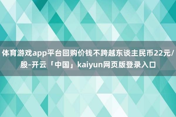 体育游戏app平台回购价钱不跨越东谈主民币22元/股-开云「中国」kaiyun网页版登录入口