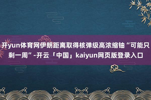 开yun体育网伊朗距离取得核弹级高浓缩铀“可能只剩一周”-开云「中国」kaiyun网页版登录入口