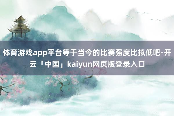 体育游戏app平台等于当今的比赛强度比拟低吧-开云「中国」kaiyun网页版登录入口