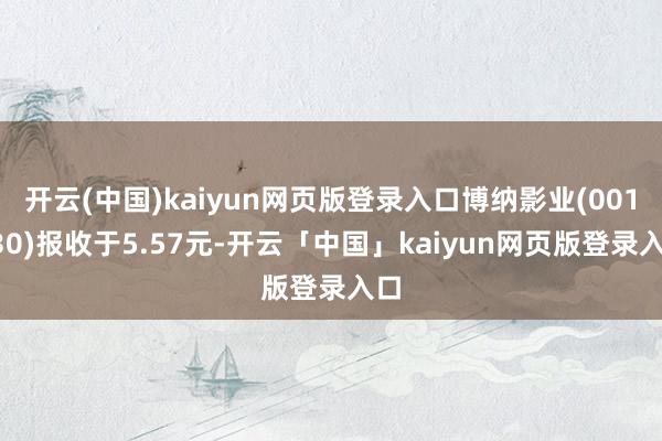 开云(中国)kaiyun网页版登录入口博纳影业(001330)报收于5.57元-开云「中国」kaiyun网页版登录入口