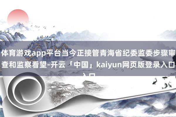体育游戏app平台当今正接管青海省纪委监委步骤审查和监察看望-开云「中国」kaiyun网页版登录入口